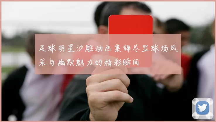 足球明星沙雕动画集锦尽显球场风采与幽默魅力的精彩瞬间