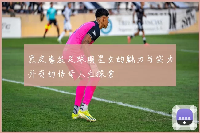 黑皮卷发足球明星女的魅力与实力并存的传奇人生探索