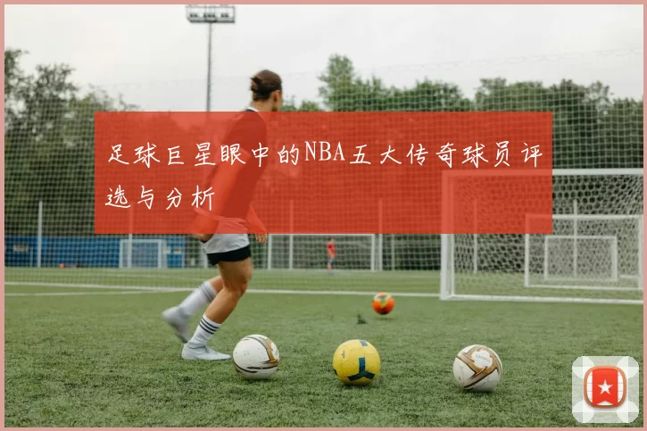 足球巨星眼中的NBA五大传奇球员评选与分析