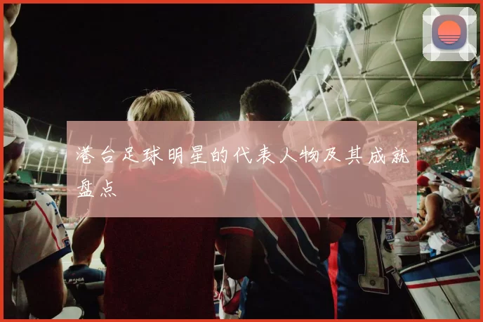 港台足球明星的代表人物及其成就盘点