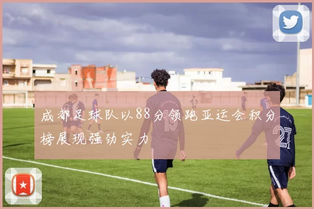 成都足球队以88分领跑亚运会积分榜展现强劲实力