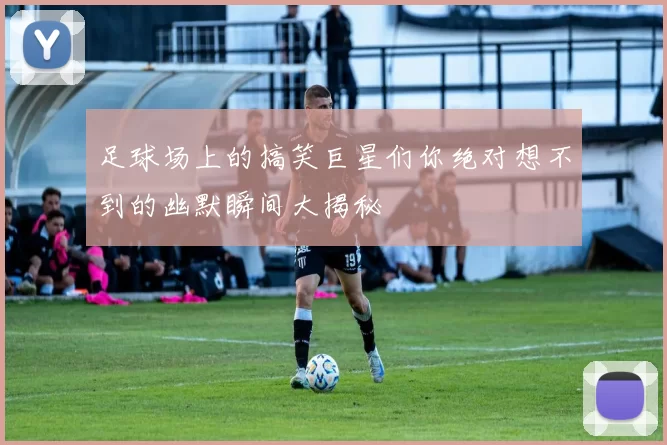 足球场上的搞笑巨星们你绝对想不到的幽默瞬间大揭秘