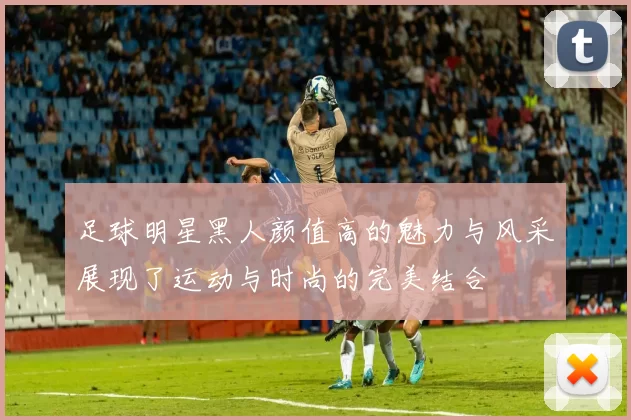 足球明星黑人颜值高的魅力与风采展现了运动与时尚的完美结合