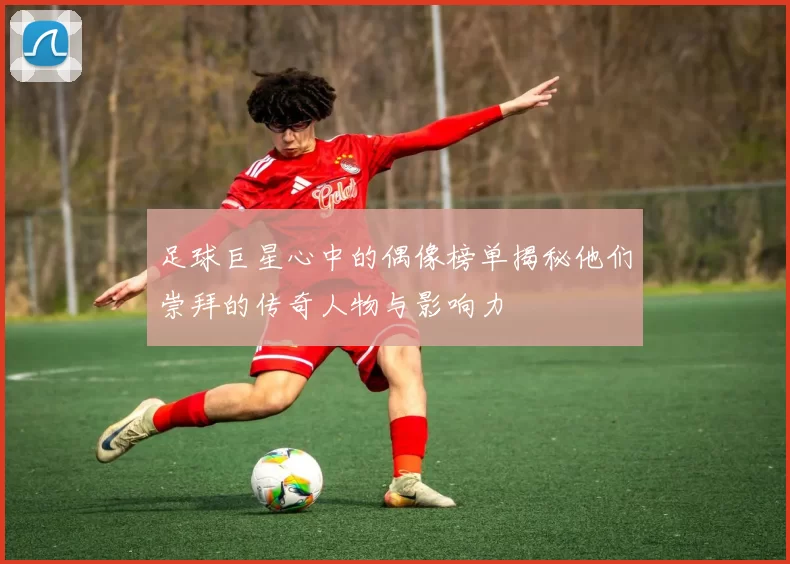 足球巨星心中的偶像榜单揭秘他们崇拜的传奇人物与影响力