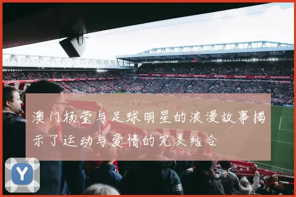 澳门杨莹与足球明星的浪漫故事揭示了运动与爱情的完美结合