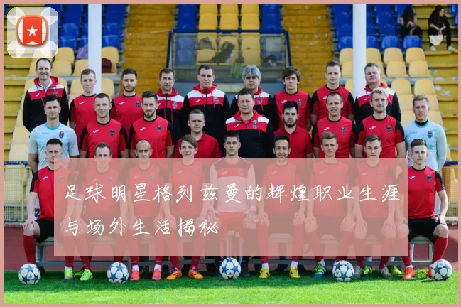 足球明星格列兹曼的辉煌职业生涯与场外生活揭秘