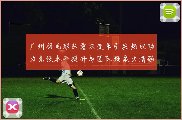 广州羽毛球队意识变革引发热议助力竞技水平提升与团队凝聚力增强