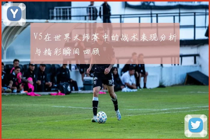 V5在世界大师赛中的战术表现分析与精彩瞬间回顾