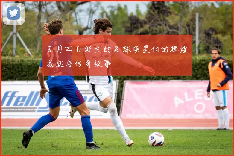五月四日诞生的足球明星们的辉煌成就与传奇故事
