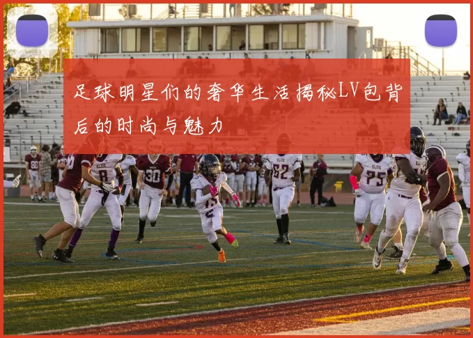 足球明星们的奢华生活揭秘LV包背后的时尚与魅力