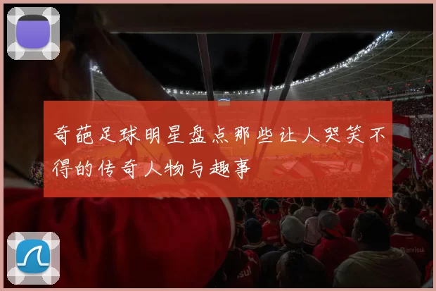 奇葩足球明星盘点那些让人哭笑不得的传奇人物与趣事