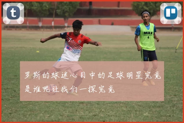 罗斯的球迷心目中的足球明星究竟是谁呢让我们一探究竟