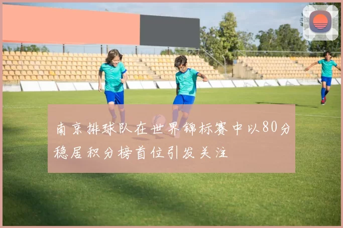 南京排球队在世界锦标赛中以80分稳居积分榜首位引发关注