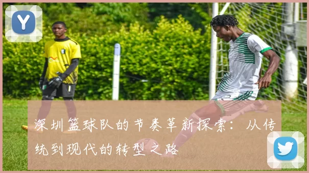 深圳篮球队的节奏革新探索：从传统到现代的转型之路