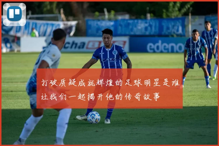 打破质疑成就辉煌的足球明星是谁让我们一起揭开他的传奇故事