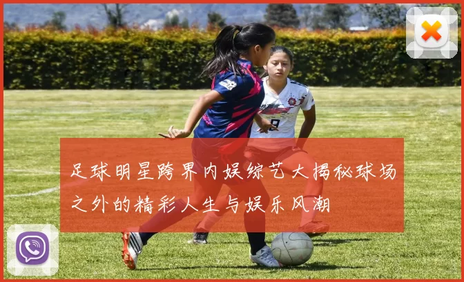 足球明星跨界内娱综艺大揭秘球场之外的精彩人生与娱乐风潮
