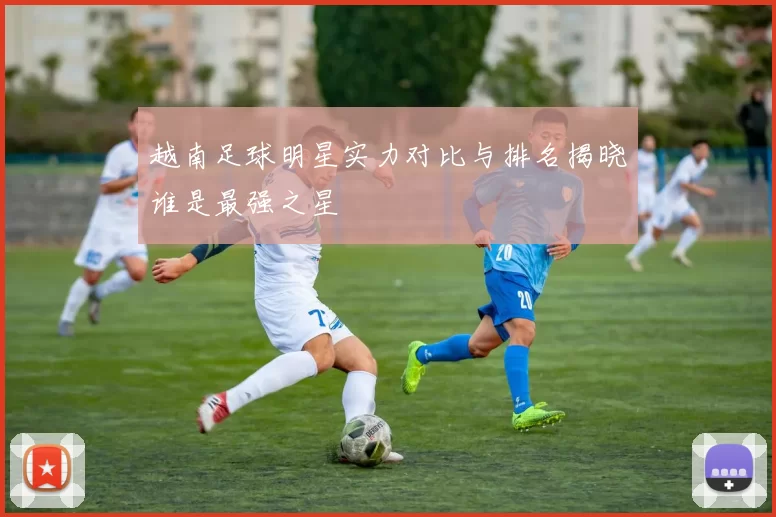 越南足球明星实力对比与排名揭晓谁是最强之星