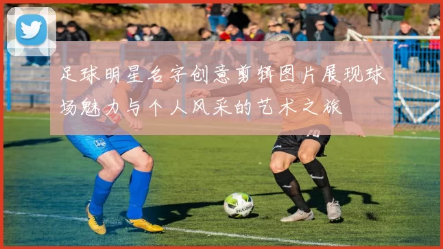 足球明星名字创意剪辑图片展现球场魅力与个人风采的艺术之旅