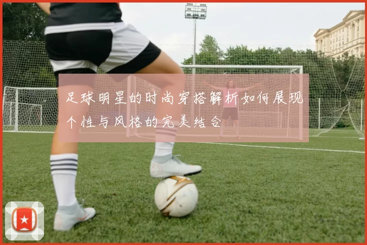 足球明星的时尚穿搭解析如何展现个性与风格的完美结合