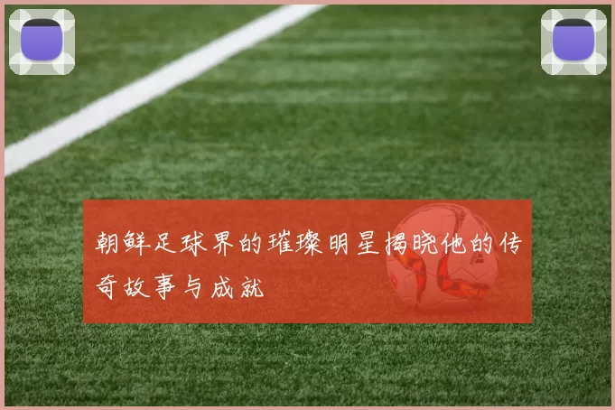 朝鲜足球界的璀璨明星揭晓他的传奇故事与成就