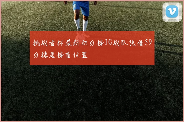 挑战者杯最新积分榜IG战队凭借59分稳居榜首位置