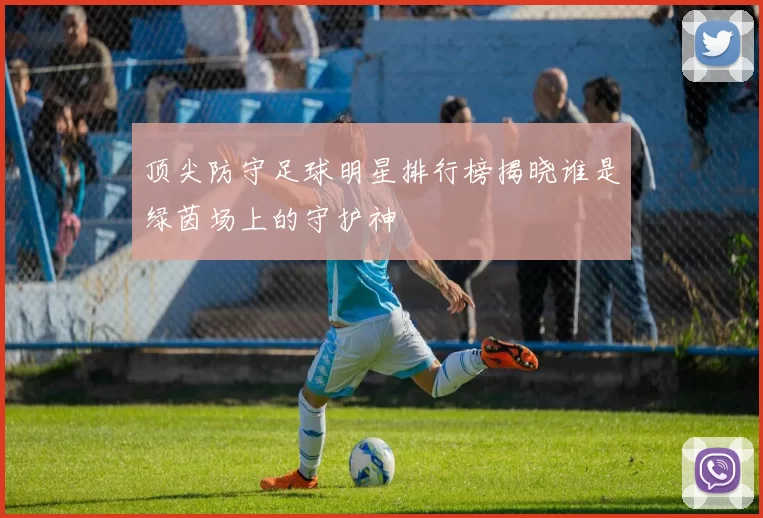 顶尖防守足球明星排行榜揭晓谁是绿茵场上的守护神