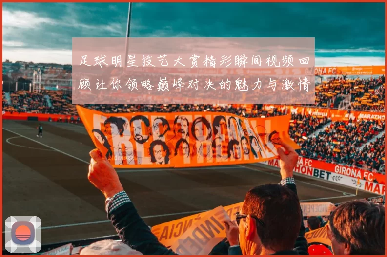 足球明星技艺大赏精彩瞬间视频回顾让你领略巅峰对决的魅力与激情