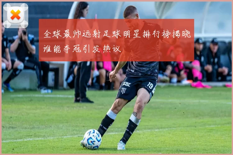 全球最帅远射足球明星排行榜揭晓谁能夺冠引发热议