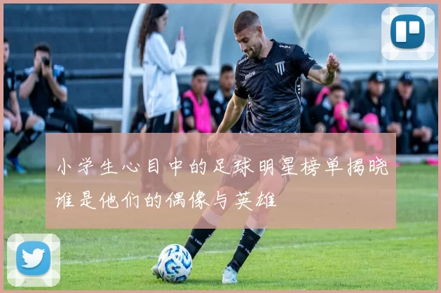 小学生心目中的足球明星榜单揭晓谁是他们的偶像与英雄