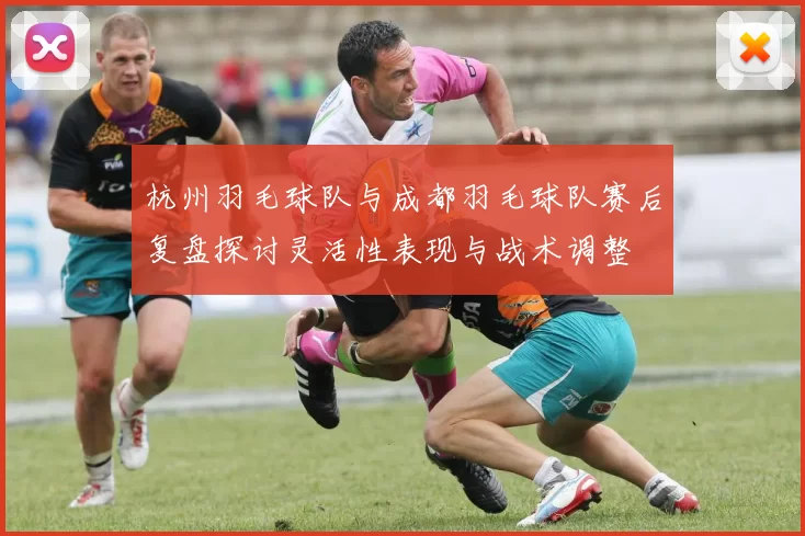 杭州羽毛球队与成都羽毛球队赛后复盘探讨灵活性表现与战术调整