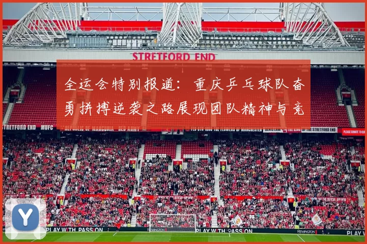 全运会特别报道：重庆乒乓球队奋勇拼搏逆袭之路展现团队精神与竞技风采