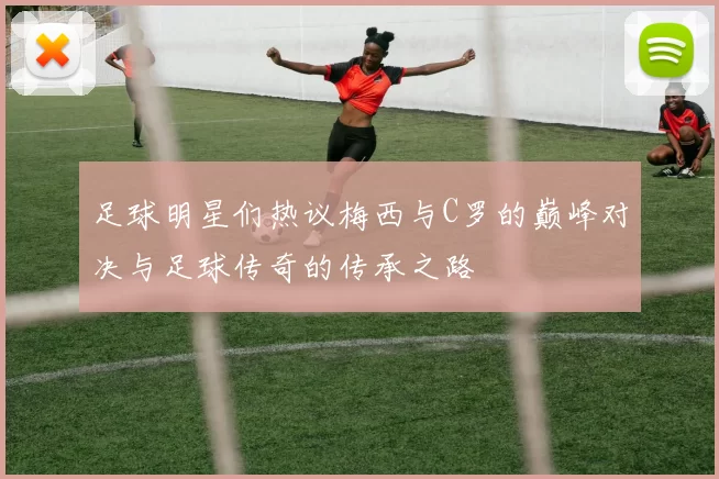 足球明星们热议梅西与C罗的巅峰对决与足球传奇的传承之路