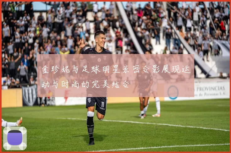 金珍妮与足球明星亲密合影展现运动与时尚的完美结合