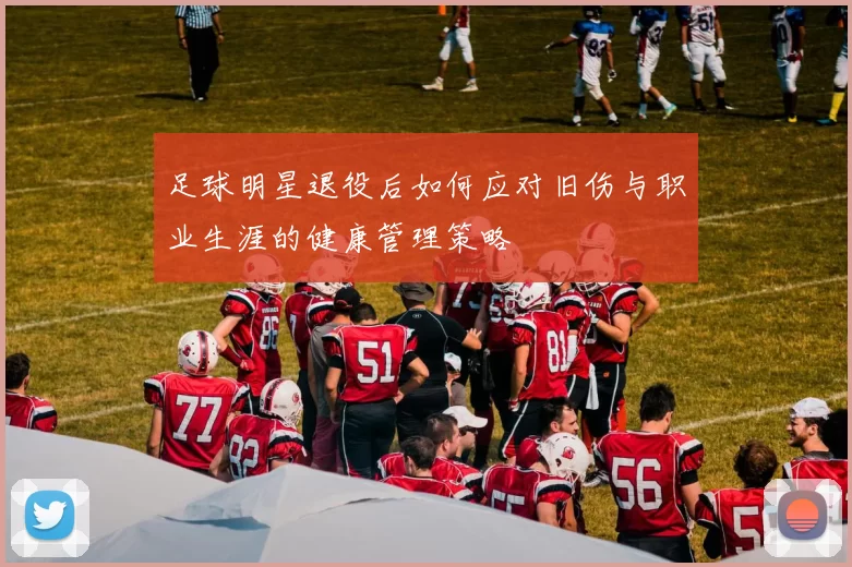 足球明星退役后如何应对旧伤与职业生涯的健康管理策略