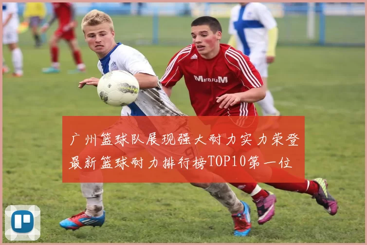 广州篮球队展现强大耐力实力荣登最新篮球耐力排行榜TOP10第一位