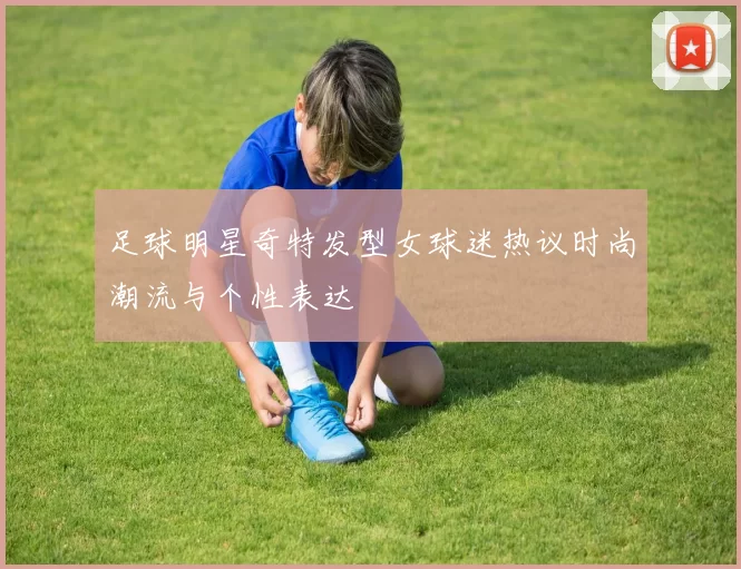 足球明星奇特发型女球迷热议时尚潮流与个性表达