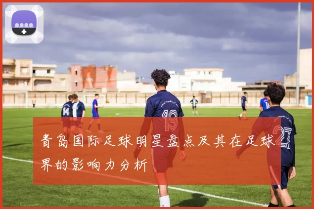 青岛国际足球明星盘点及其在足球界的影响力分析