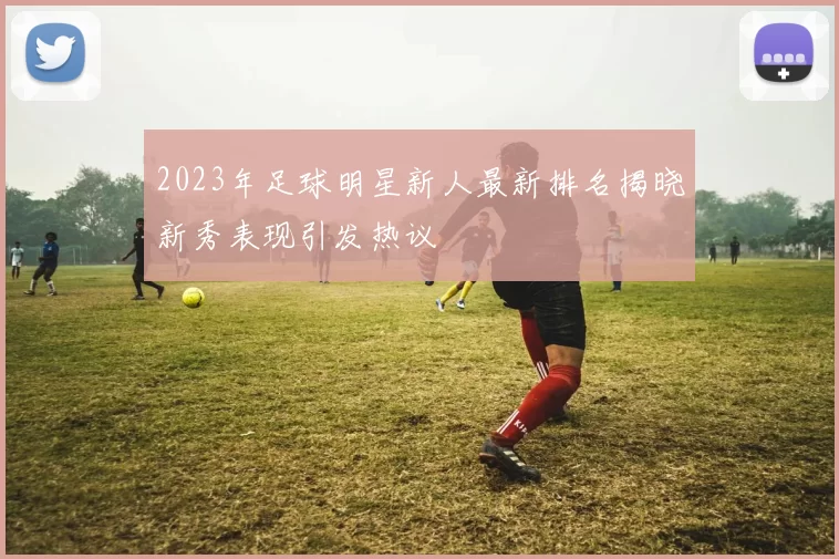 2023年足球明星新人最新排名揭晓新秀表现引发热议