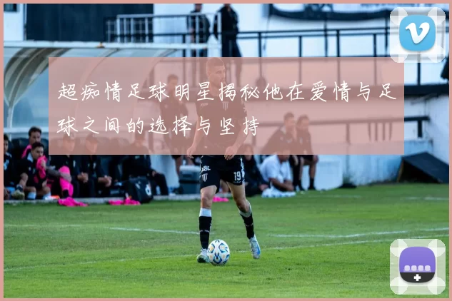 超痴情足球明星揭秘他在爱情与足球之间的选择与坚持