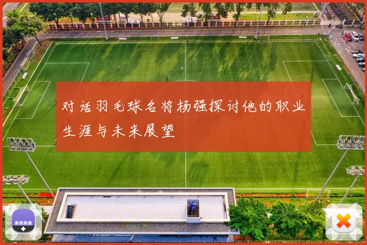 对话羽毛球名将杨强探讨他的职业生涯与未来展望