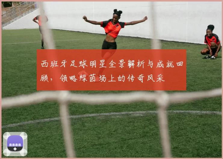 西班牙足球明星全景解析与成就回顾，领略绿茵场上的传奇风采