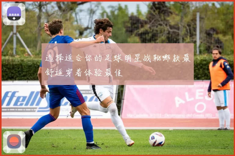 选择适合你的足球明星战靴哪款最舒适穿着体验最佳