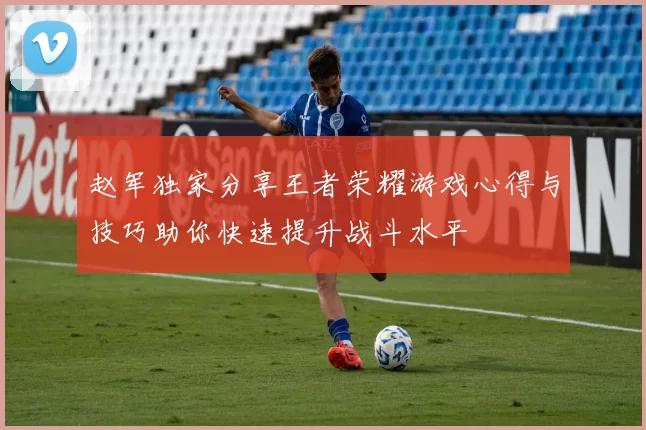 赵军独家分享王者荣耀游戏心得与技巧助你快速提升战斗水平