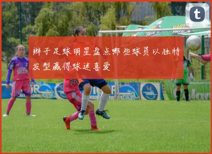 辫子足球明星盘点哪些球员以独特发型赢得球迷喜爱