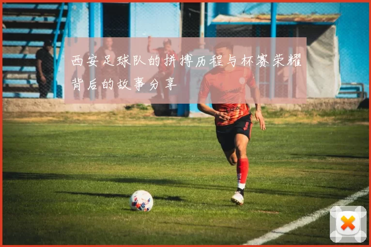 西安足球队的拼搏历程与杯赛荣耀背后的故事分享