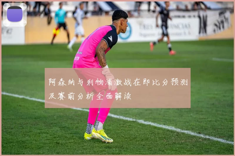 阿森纳与利物浦激战在即比分预测及赛前分析全面解读