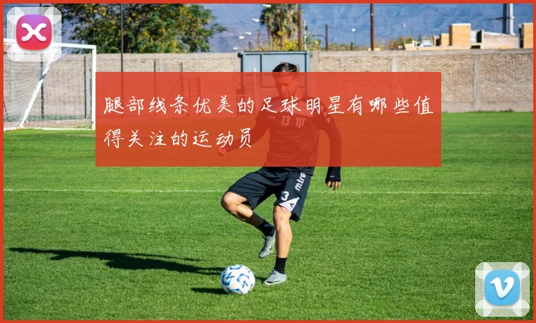 腿部线条优美的足球明星有哪些值得关注的运动员