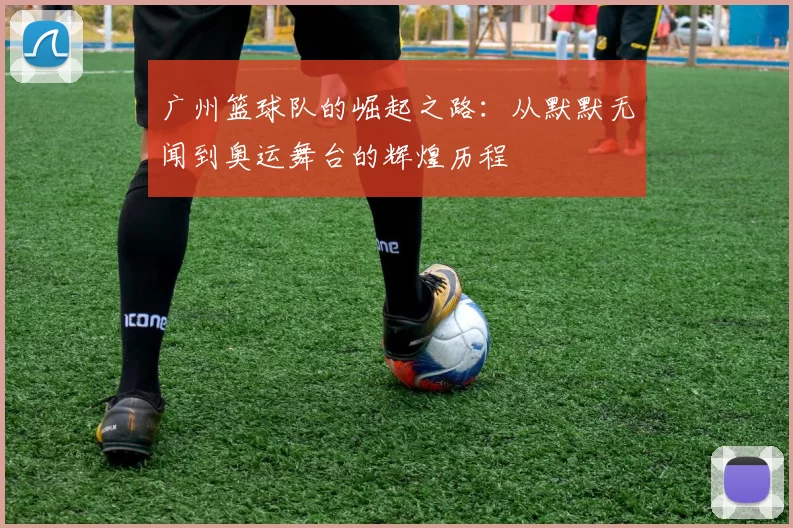 广州篮球队的崛起之路：从默默无闻到奥运舞台的辉煌历程
