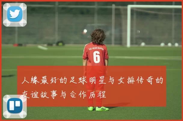 人缘最好的足球明星与女排传奇的友谊故事与合作历程