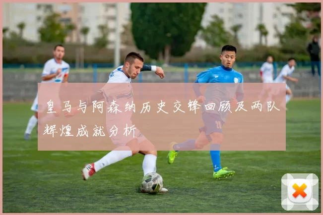 皇马与阿森纳历史交锋回顾及两队辉煌成就分析